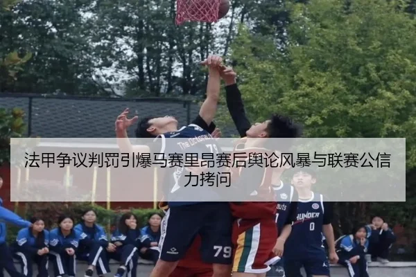 法甲争议判罚引爆马赛里昂赛后舆论风暴与联赛公信力拷问