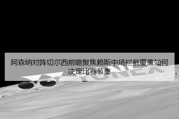 阿森纳对阵切尔西前瞻聚焦赖斯中场拦截覆盖如何决定比赛节奏